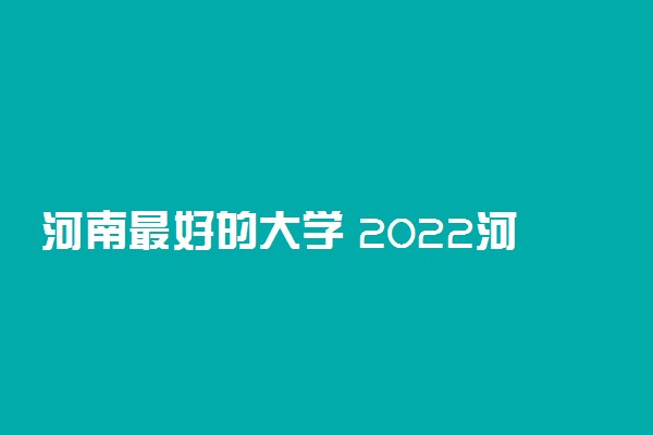 河南最好的大学 2022河南高校排名