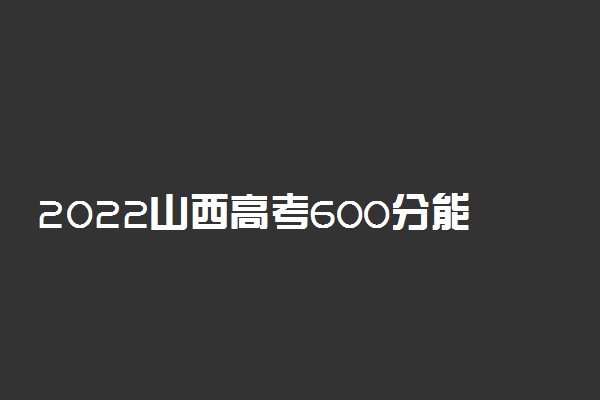 2022山西高考600分能上什么大学【文科 理科】