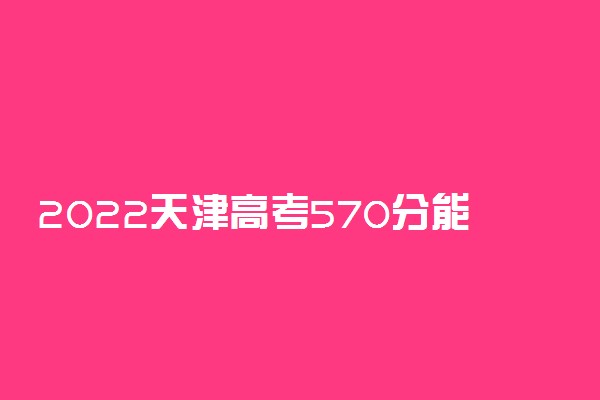 2022天津高考570分能上什么大学【文科 理科】