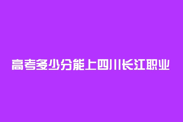 高考多少分能上四川长江职业学院 2021录取分数线是多少