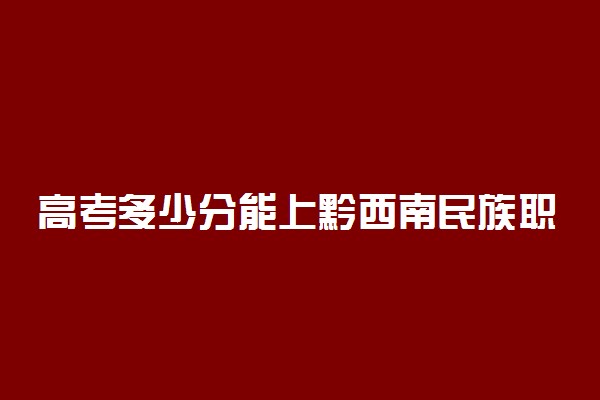 高考多少分能上黔西南民族职业技术学院 2021录取分数线是多少