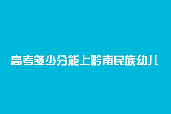 高考多少分能上黔南民族幼儿师范高等专科学校 2021录取分数线是多少