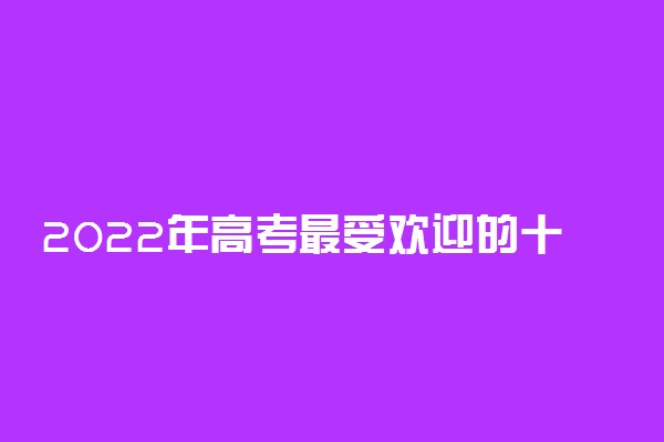 2022年高考最受欢迎的十大专业 报考学什么专业好