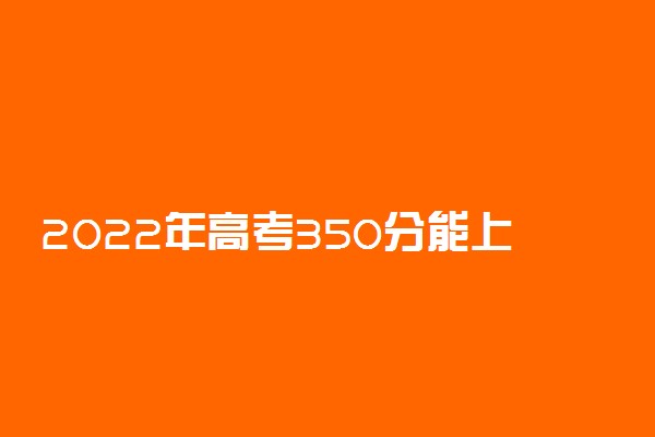 2022年高考350分能上什么学校 350分可以读什么大学