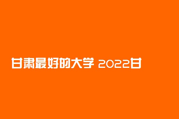 甘肃最好的大学 2022甘肃高校排名