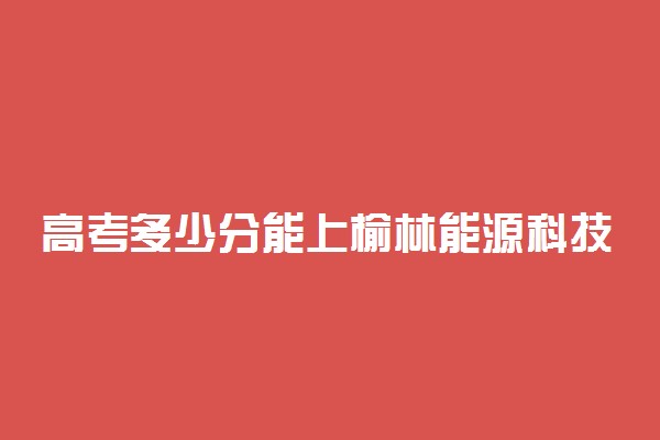 高考多少分能上榆林能源科技职业学院 2021录取分数线是多少