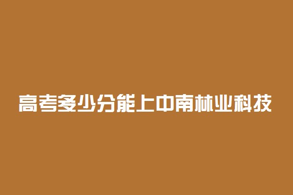 高考多少分能上中南林业科技大学 2021录取分数线是多少