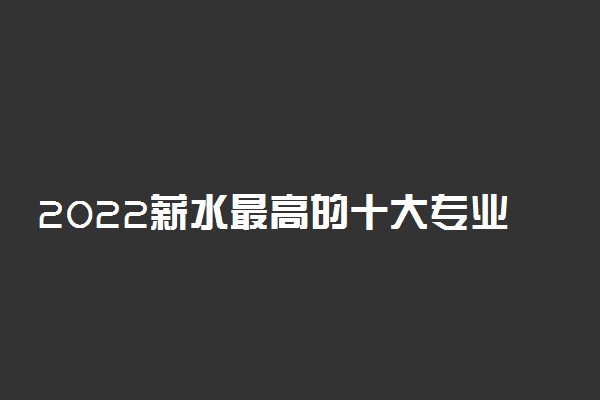 2022薪水最高的十大专业有什么