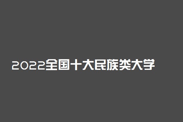 2022全国十大民族类大学排名 中国最好的民族类院校有哪些