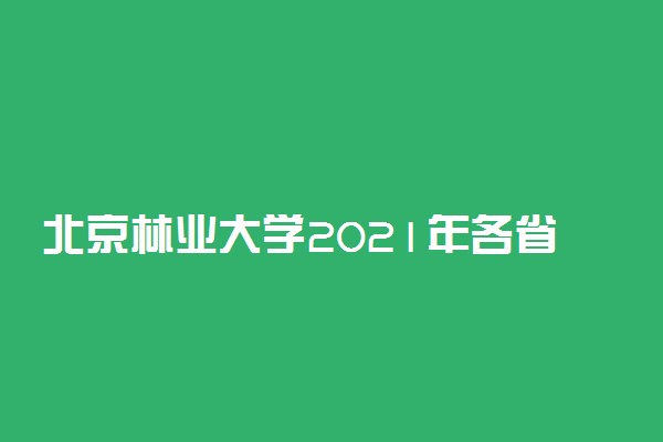 北京林业大学2021年各省录取分数线及专业分数线 文理科最低位次是多少
