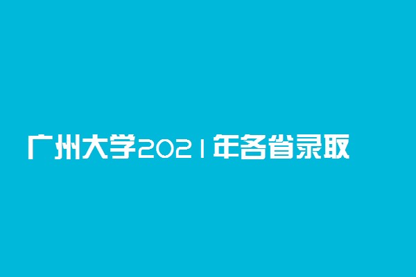 广州大学2021年各省录取分数线及专业分数线 文理科最低位次是多少