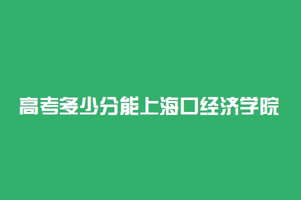 高考多少分能上海口经济学院 2021录取分数线是多少