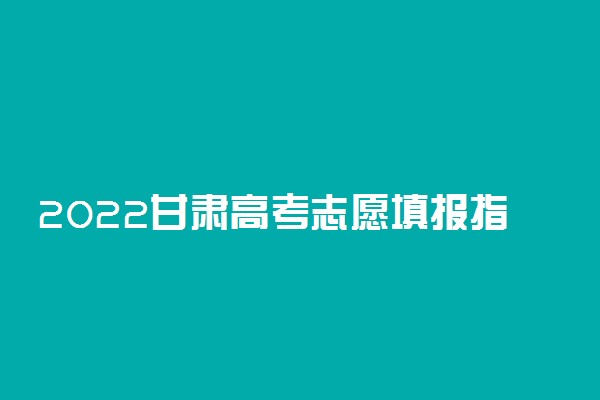 2022甘肃高考志愿填报指南