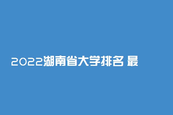 2022湖南省大学排名 最新高校排行榜