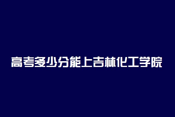 高考多少分能上吉林化工学院 2021录取分数线是多少