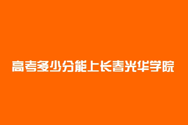 高考多少分能上长春光华学院 2021录取分数线是多少