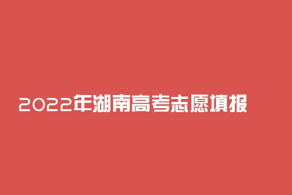 2022年湖南高考志愿填报时间及填报指南