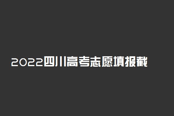 2022四川高考志愿填报截止时间 志愿几天填完