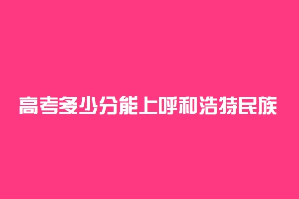 高考多少分能上呼和浩特民族学院 2021录取分数线是多少