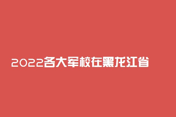 2022各大军校在黑龙江省招生计划及人数