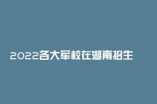 2022各大军校在湖南招生计划 招生人数是多少