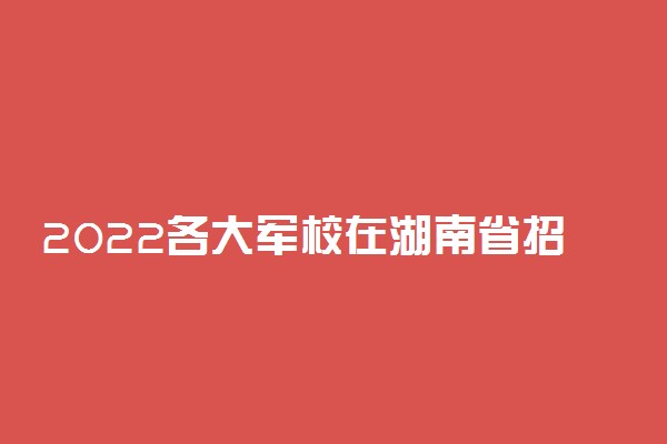 2022各大军校在湖南省招生计划及人数