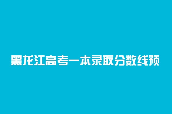 黑龙江高考一本录取分数线预测 2022年会是多少