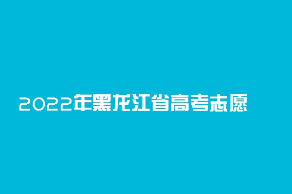 2022年黑龙江省高考志愿填报批次设置及时间安排【最详细版】