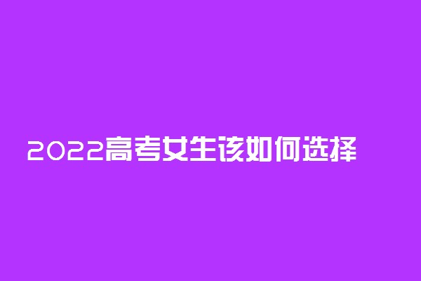 2022高考女生该如何选择适合自己的专业 有哪些推荐