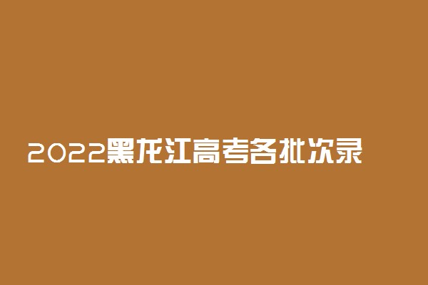 2022黑龙江高考各批次录取时间安排【最详细版】