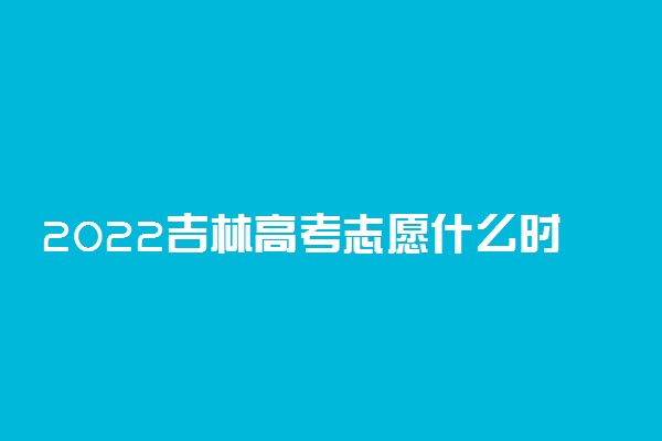 2022吉林高考志愿什么时候填 填报截止日期是几号