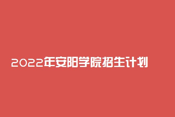 2022年安阳学院招生计划及招生人数 各省都招什么专业