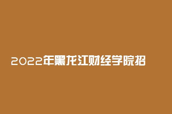 2022年黑龙江财经学院招生计划及招生人数 各省都招什么专业