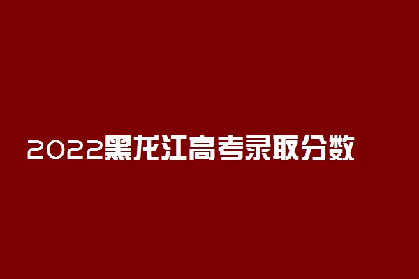2022黑龙江高考录取分数线公布最新