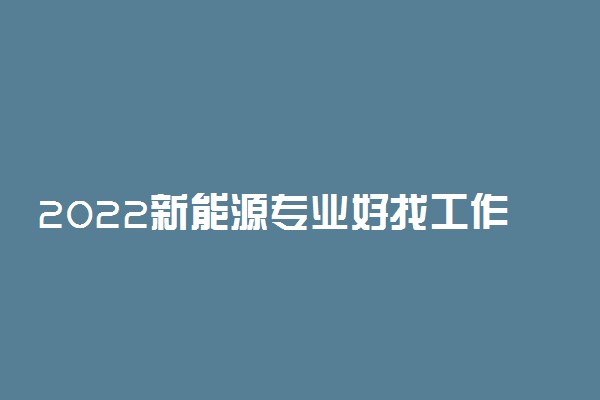 2022新能源专业好找工作吗 就业方向有哪些