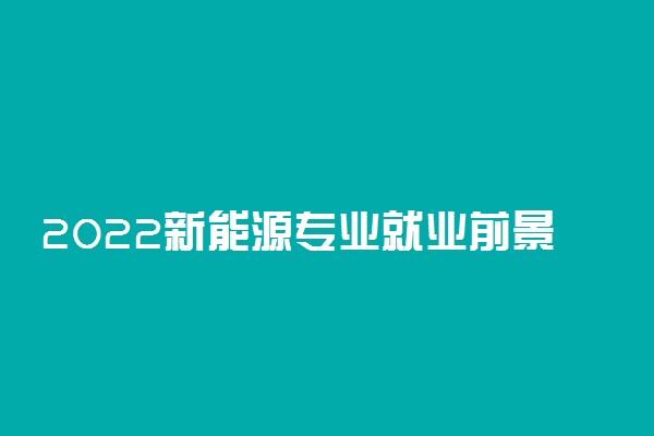 2022新能源专业就业前景 好找工作吗