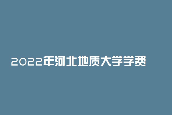 2022年河北地质大学学费多少钱 一年各专业收费标准