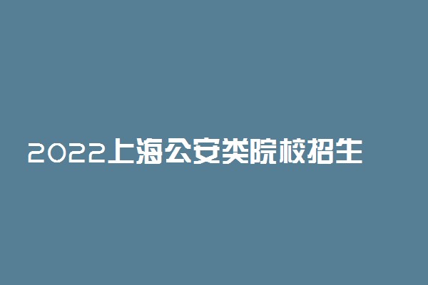 2022上海公安类院校招生面试、体能测评、招生体检时间及地点