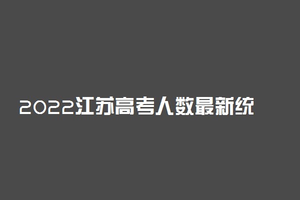 2022江苏高考人数最新统计：2022江苏高考人数总共多少人？