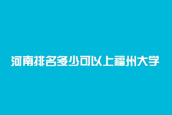 河南排名多少可以上福州大学？附河南最低录取分数线及位次