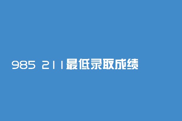 985 211最低录取成绩是多少？附2022年985 211最新排名表