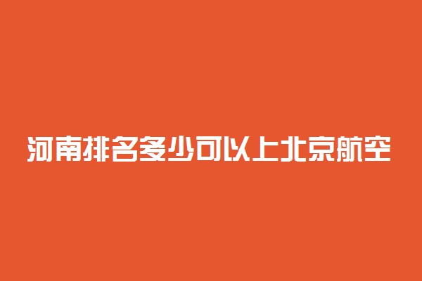 河南排名多少可以上北京航空航天大学？附河南最低录取分数线及位次