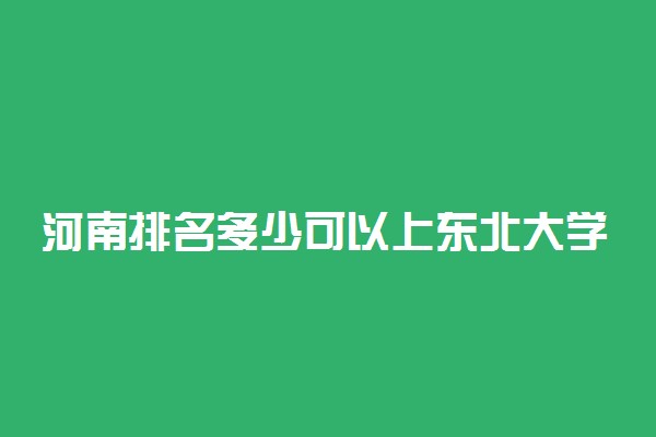 河南排名多少可以上东北大学？附河南最低录取分数线及位次