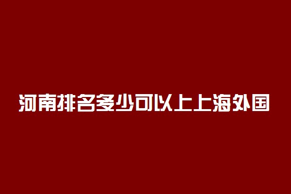 河南排名多少可以上上海外国语大学？附河南最低录取分数线及位次