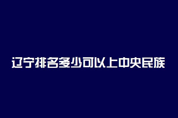 辽宁排名多少可以上中央民族大学？附辽宁最低录取分数线及位次