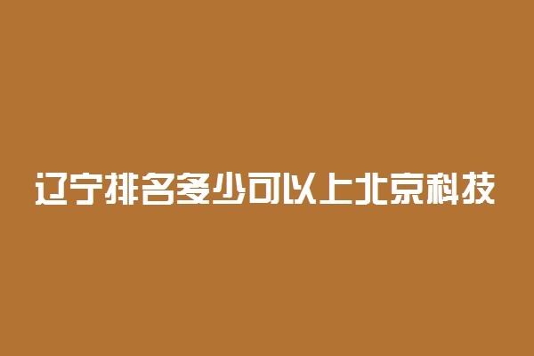 辽宁排名多少可以上北京科技大学？附辽宁最低录取分数线及位次