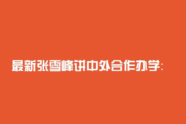 最新张雪峰讲中外合作办学：2022年要不要报考中外合作办学