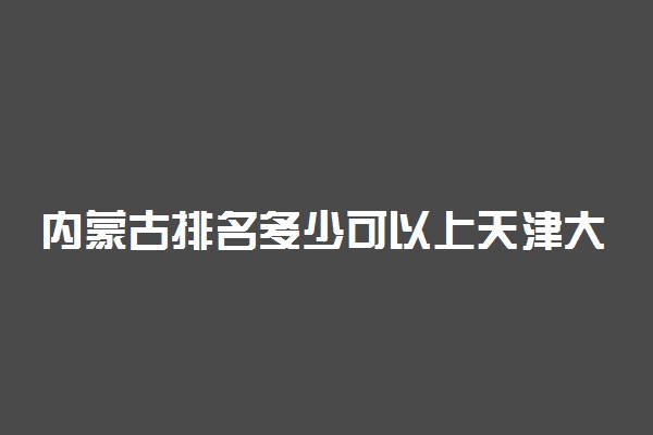 内蒙古排名多少可以上天津大学？附内蒙古最低录取分数线及位次