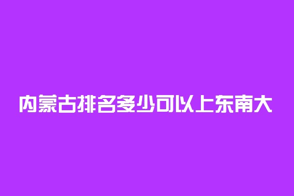 内蒙古排名多少可以上东南大学？附内蒙古最低录取分数线及位次