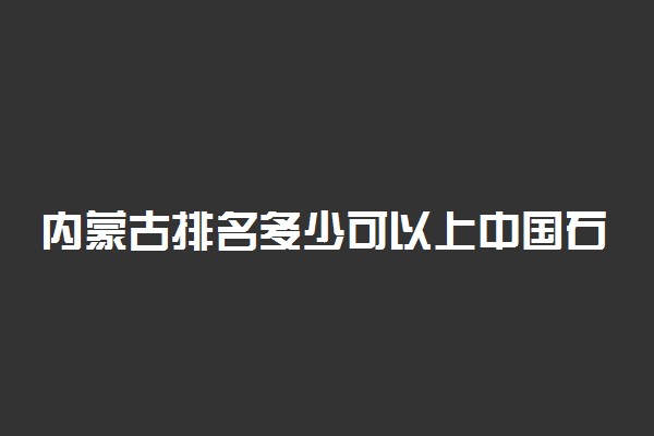 内蒙古排名多少可以上中国石油大学(北京)？附内蒙古最低录取分数线及位次